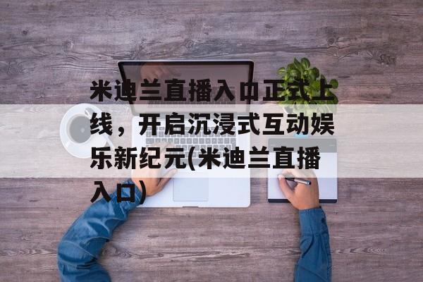 米迪兰直播入口正式上线，开启沉浸式互动娱乐新纪元(米迪兰直播入口)