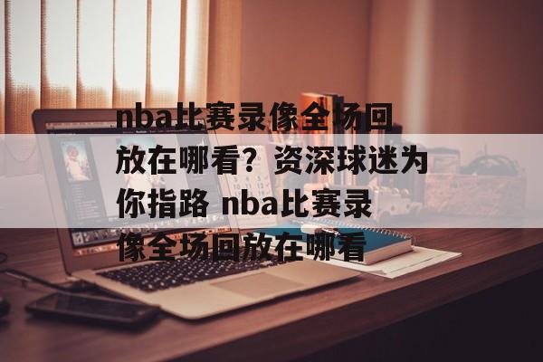 nba比赛录像全场回放在哪看？资深球迷为你指路 nba比赛录像全场回放在哪看