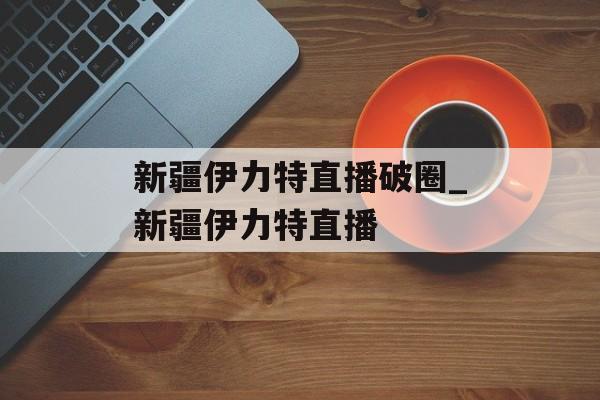 新疆伊力特直播破圈_新疆伊力特直播