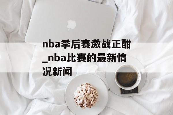 nba季后赛激战正酣_nba比赛的最新情况新闻