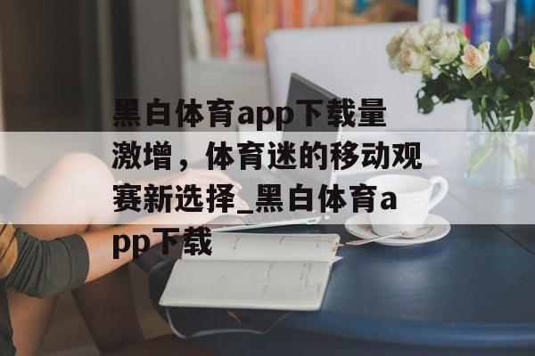 黑白体育app下载量激增，体育迷的移动观赛新选择_黑白体育app下载