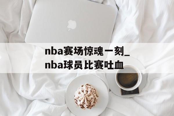 nba赛场惊魂一刻_nba球员比赛吐血