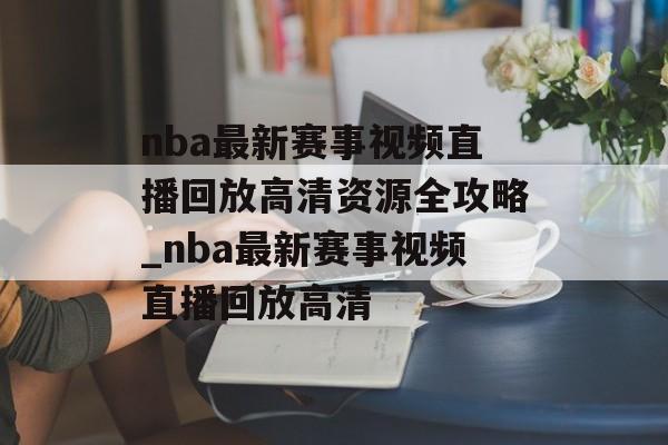 nba最新赛事视频直播回放高清资源全攻略_nba最新赛事视频直播回放高清