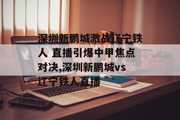 深圳新鹏城激战辽宁铁人 直播引爆中甲焦点对决,深圳新鹏城vs辽宁铁人直播