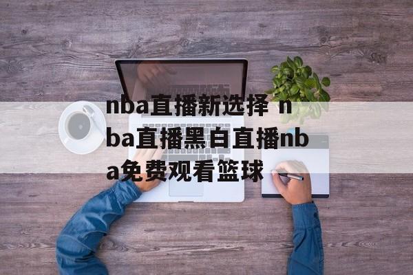 nba直播新选择 nba直播黑白直播nba免费观看篮球
