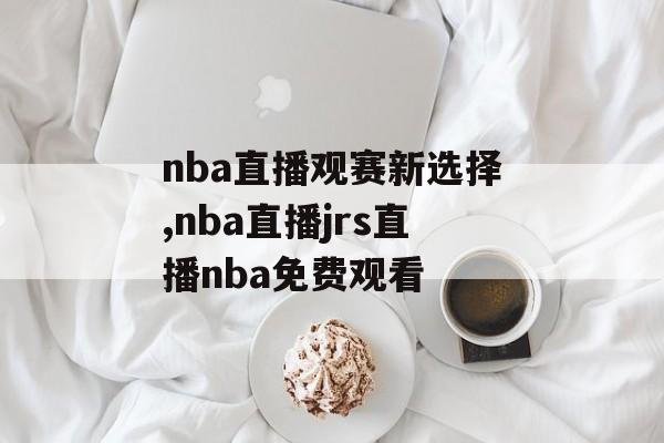 nba直播观赛新选择,nba直播jrs直播nba免费观看