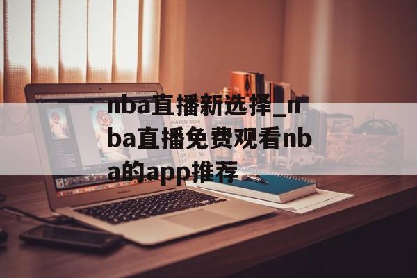 nba直播新选择_nba直播免费观看nba的app推荐