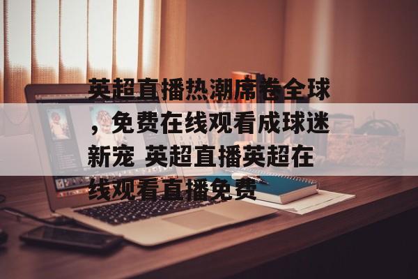 英超直播热潮席卷全球，免费在线观看成球迷新宠 英超直播英超在线观看直播免费