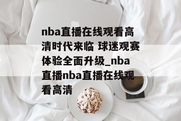 nba直播在线观看高清时代来临 球迷观赛体验全面升级_nba直播nba直播在线观看高清