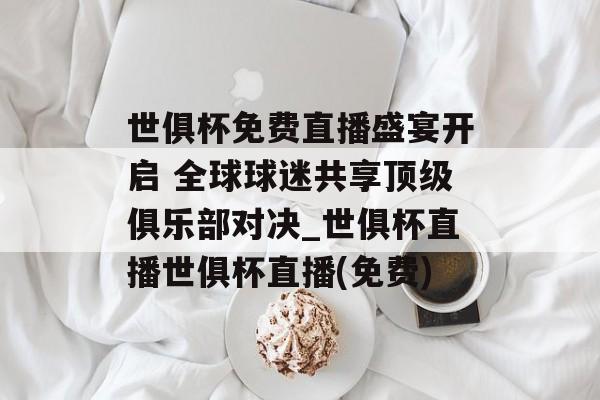 世俱杯免费直播盛宴开启 全球球迷共享顶级俱乐部对决_世俱杯直播世俱杯直播(免费)