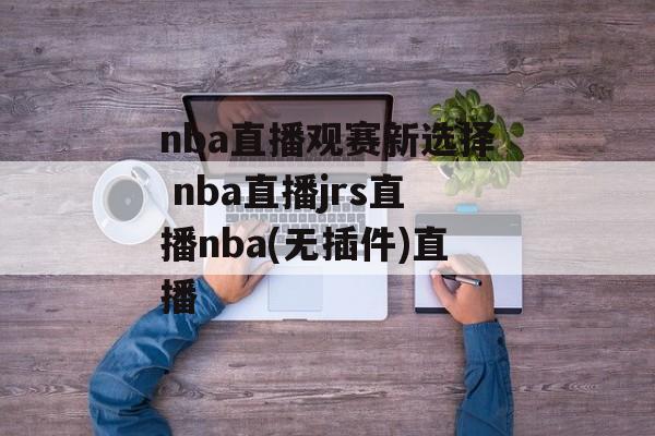 nba直播观赛新选择 nba直播jrs直播nba(无插件)直播