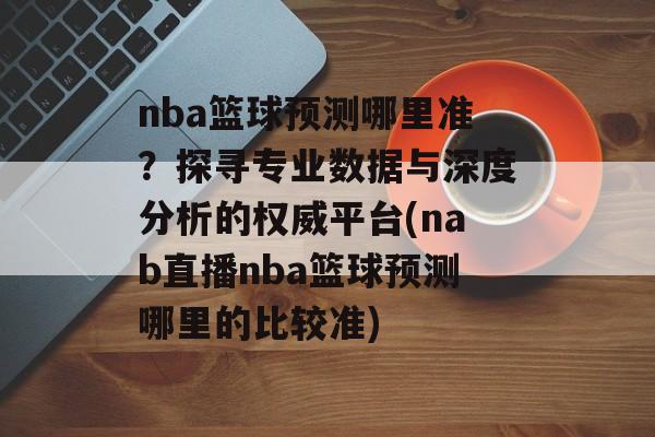 nba篮球预测哪里准？探寻专业数据与深度分析的权威平台(nab直播nba篮球预测哪里的比较准)