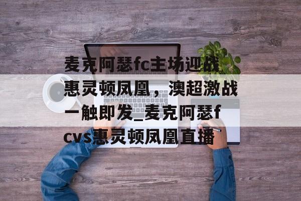 麦克阿瑟fc主场迎战惠灵顿凤凰，澳超激战一触即发_麦克阿瑟fcvs惠灵顿凤凰直播