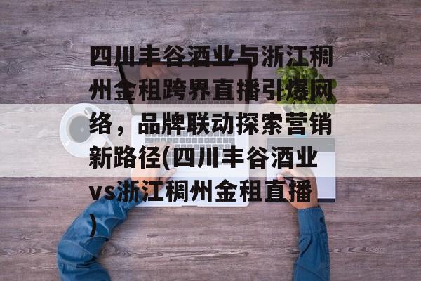 四川丰谷酒业与浙江稠州金租跨界直播引爆网络，品牌联动探索营销新路径(四川丰谷酒业vs浙江稠州金租直播)