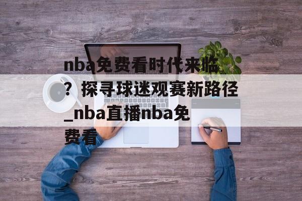 nba免费看时代来临？探寻球迷观赛新路径_nba直播nba免费看