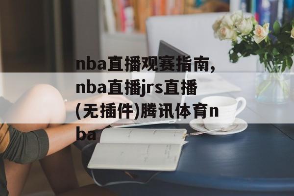 nba直播观赛指南,nba直播jrs直播(无插件)腾讯体育nba