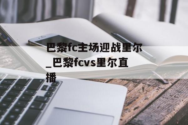 巴黎fc主场迎战里尔_巴黎fcvs里尔直播