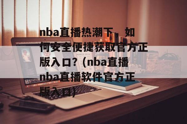 nba直播热潮下，如何安全便捷获取官方正版入口？(nba直播nba直播软件官方正版入口)