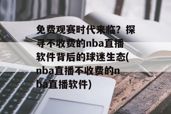 免费观赛时代来临？探寻不收费的nba直播软件背后的球迷生态(nba直播不收费的nba直播软件)
