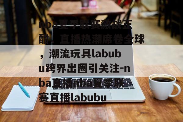 nba夏季联赛激战正酣，直播热潮席卷全球，潮流玩具labubu跨界出圈引关注-nba直播nba夏季联赛直播labubu