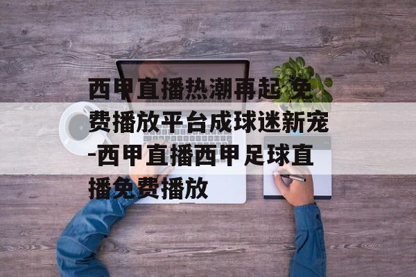 西甲直播热潮再起 免费播放平台成球迷新宠-西甲直播西甲足球直播免费播放