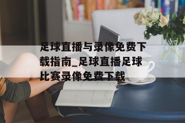 足球直播与录像免费下载指南_足球直播足球比赛录像免费下载