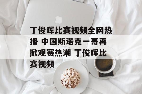 丁俊晖比赛视频全网热播 中国斯诺克一哥再掀观赛热潮 丁俊晖比赛视频