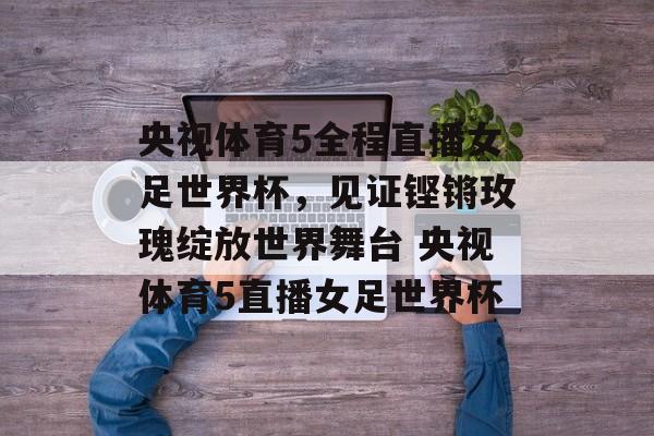 央视体育5全程直播女足世界杯，见证铿锵玫瑰绽放世界舞台 央视体育5直播女足世界杯