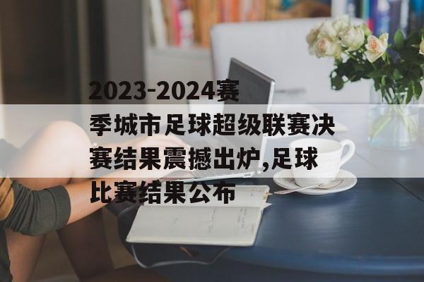 2023-2024赛季城市足球超级联赛决赛结果震撼出炉,足球比赛结果公布