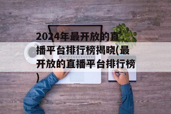 2024年最开放的直播平台排行榜揭晓(最开放的直播平台排行榜)