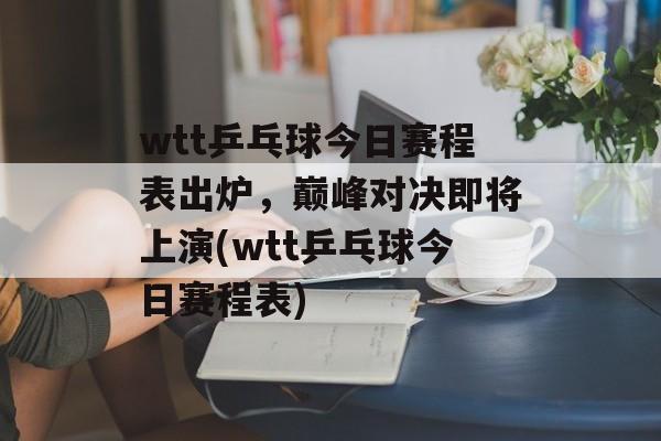 wtt乒乓球今日赛程表出炉，巅峰对决即将上演(wtt乒乓球今日赛程表)