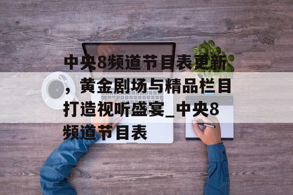 中央8频道节目表更新，黄金剧场与精品栏目打造视听盛宴_中央8频道节目表