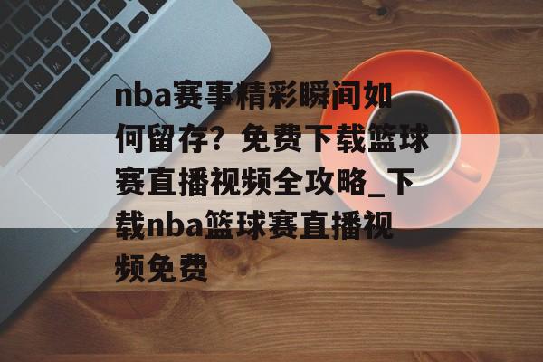nba赛事精彩瞬间如何留存？免费下载篮球赛直播视频全攻略_下载nba篮球赛直播视频免费