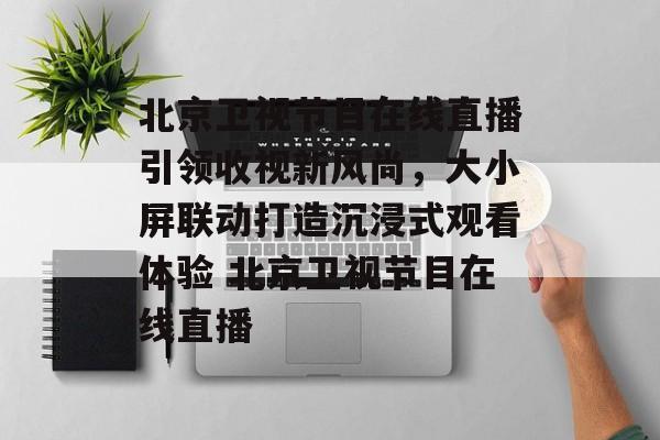 北京卫视节目在线直播引领收视新风尚，大小屏联动打造沉浸式观看体验 北京卫视节目在线直播