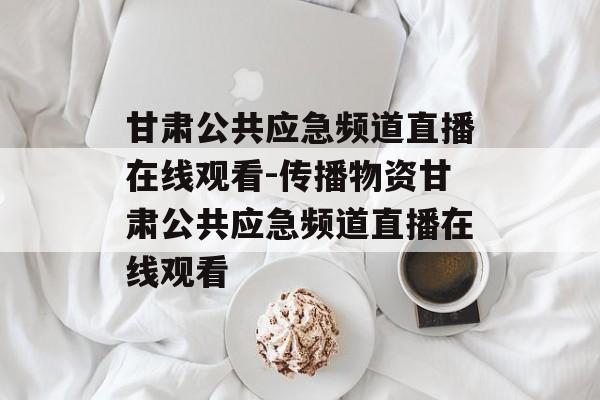 甘肃公共应急频道直播在线观看-传播物资甘肃公共应急频道直播在线观看