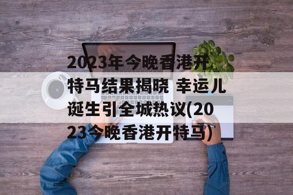 2023年今晚香港开特马结果揭晓 幸运儿诞生引全城热议(2023今晚香港开特马)