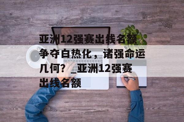 亚洲12强赛出线名额争夺白热化，诸强命运几何？_亚洲12强赛出线名额