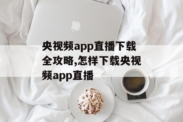 央视频app直播下载全攻略,怎样下载央视频app直播