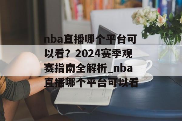 nba直播哪个平台可以看？2024赛季观赛指南全解析_nba直播哪个平台可以看