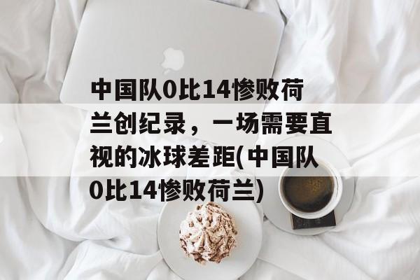 中国队0比14惨败荷兰创纪录，一场需要直视的冰球差距(中国队0比14惨败荷兰)