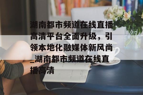 湖南都市频道在线直播高清平台全面升级，引领本地化融媒体新风尚_湖南都市频道在线直播高清