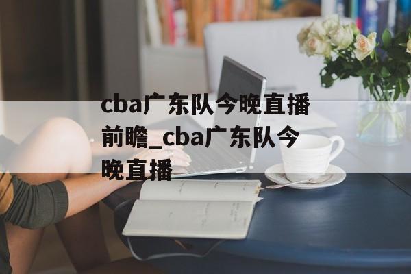 cba广东队今晚直播前瞻_cba广东队今晚直播
