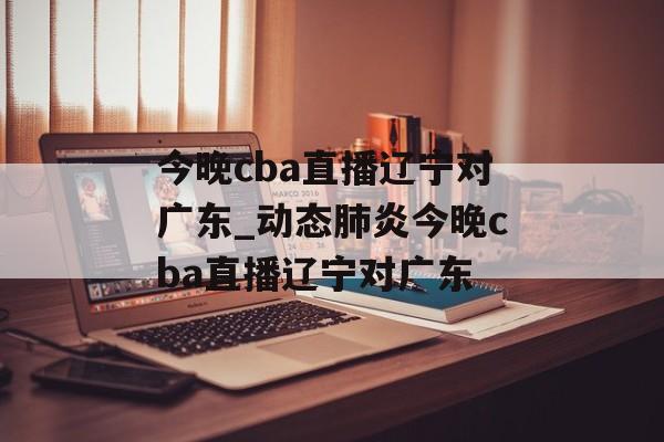今晚cba直播辽宁对广东_动态肺炎今晚cba直播辽宁对广东