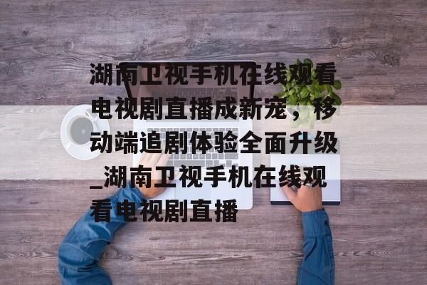 湖南卫视手机在线观看电视剧直播成新宠，移动端追剧体验全面升级_湖南卫视手机在线观看电视剧直播