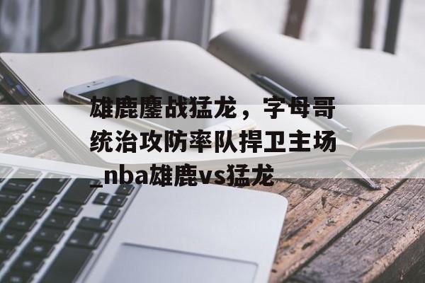 雄鹿鏖战猛龙，字母哥统治攻防率队捍卫主场_nba雄鹿vs猛龙