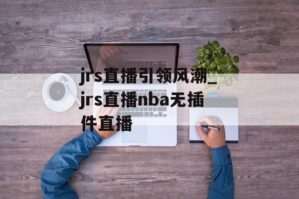 jrs直播引领风潮_jrs直播nba无插件直播