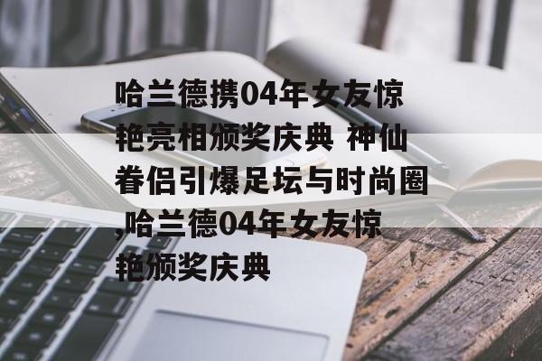 哈兰德携04年女友惊艳亮相颁奖庆典 神仙眷侣引爆足坛与时尚圈,哈兰德04年女友惊艳颁奖庆典