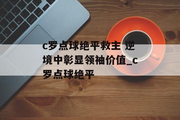 c罗点球绝平救主 逆境中彰显领袖价值_c罗点球绝平