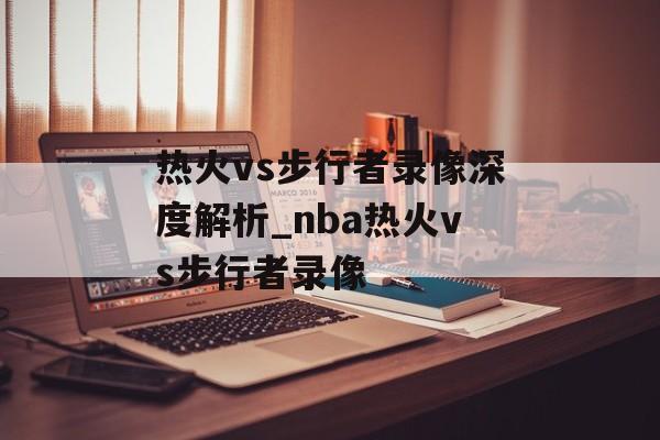 热火vs步行者录像深度解析_nba热火vs步行者录像
