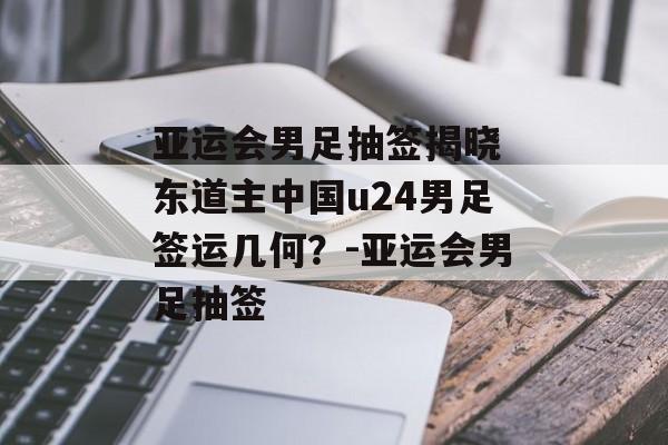 亚运会男足抽签揭晓 东道主中国u24男足签运几何？-亚运会男足抽签
